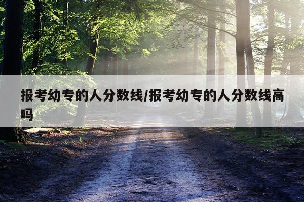 报考幼专的人分数线/报考幼专的人分数线高吗