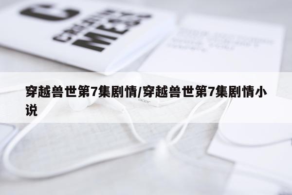 穿越兽世第7集剧情/穿越兽世第7集剧情小说