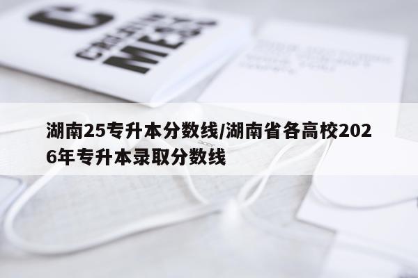 湖南25专升本分数线/湖南省各高校2026年专升本录取分数线