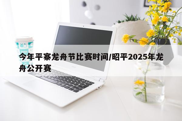 今年平寨龙舟节比赛时间/昭平2025年龙舟公开赛