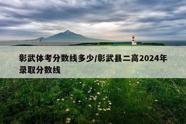 彰武体考分数线多少/彰武县二高2024年录取分数线