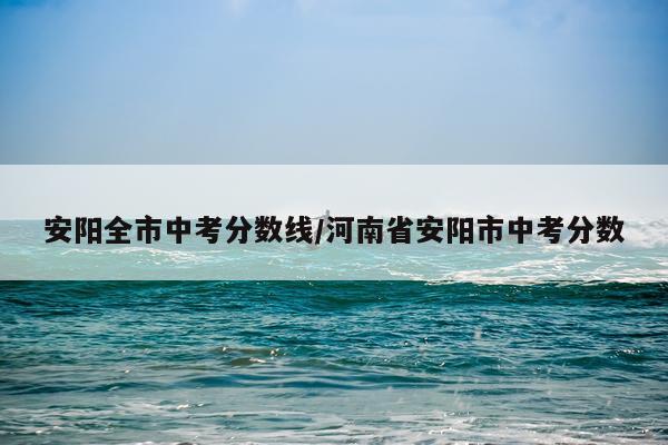 安阳全市中考分数线/河南省安阳市中考分数