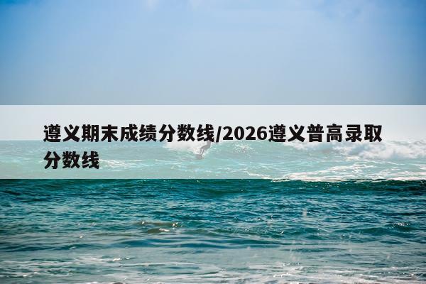遵义期末成绩分数线/2026遵义普高录取分数线