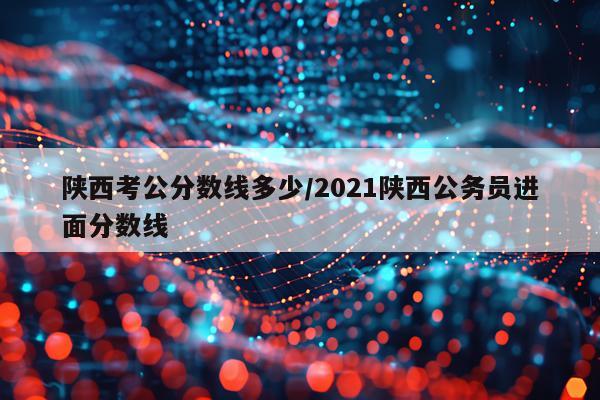 陕西考公分数线多少/2021陕西公务员进面分数线