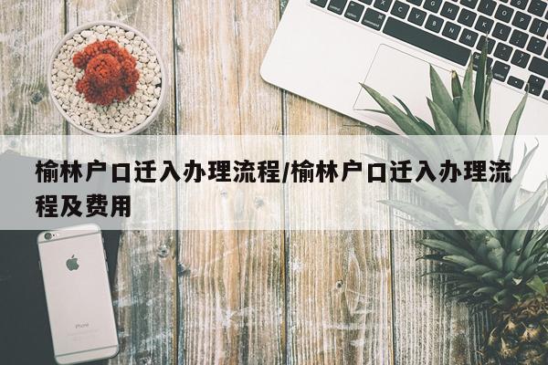 榆林户口迁入办理流程/榆林户口迁入办理流程及费用