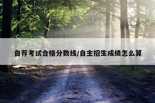自荐考试合格分数线/自主招生成绩怎么算