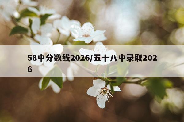58中分数线2026/五十八中录取2026
