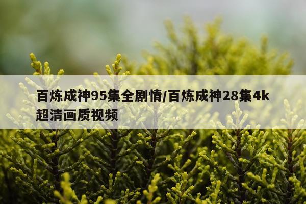 百炼成神95集全剧情/百炼成神28集4k超清画质视频