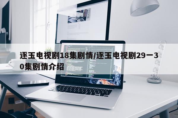 逐玉电视剧18集剧情/逐玉电视剧29一30集剧情介绍