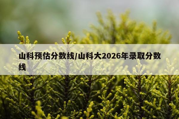 山科预估分数线/山科大2026年录取分数线