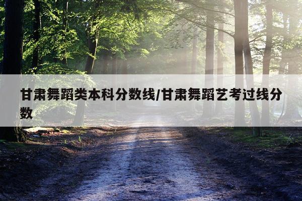 甘肃舞蹈类本科分数线/甘肃舞蹈艺考过线分数