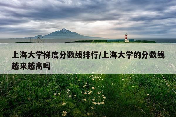 上海大学梯度分数线排行/上海大学的分数线越来越高吗