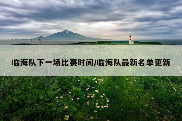 临海队下一场比赛时间/临海队最新名单更新