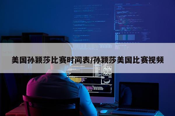美国孙颖莎比赛时间表/孙颖莎美国比赛视频