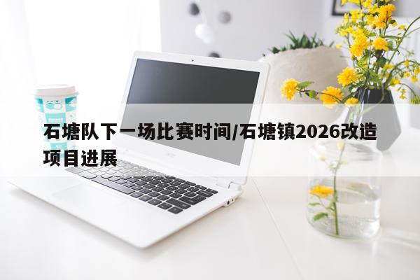石塘队下一场比赛时间/石塘镇2026改造项目进展