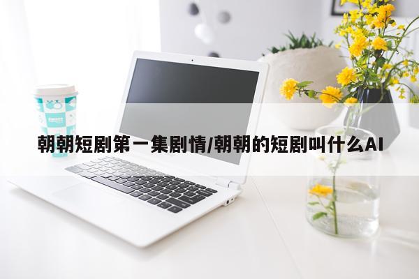 朝朝短剧第一集剧情/朝朝的短剧叫什么AI