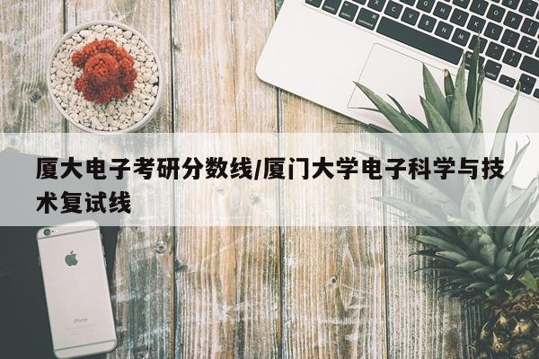 厦大电子考研分数线/厦门大学电子科学与技术复试线