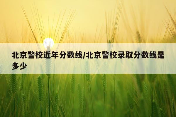 北京警校近年分数线/北京警校录取分数线是多少