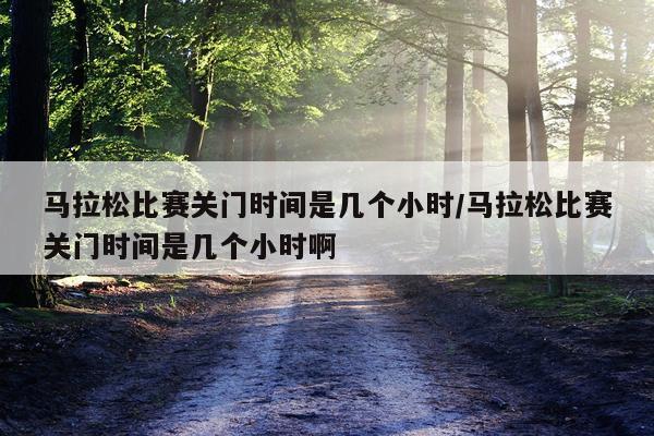 马拉松比赛关门时间是几个小时/马拉松比赛关门时间是几个小时啊