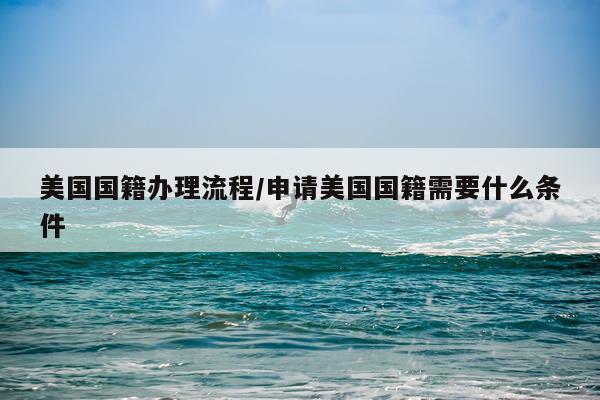美国国籍办理流程/申请美国国籍需要什么条件
