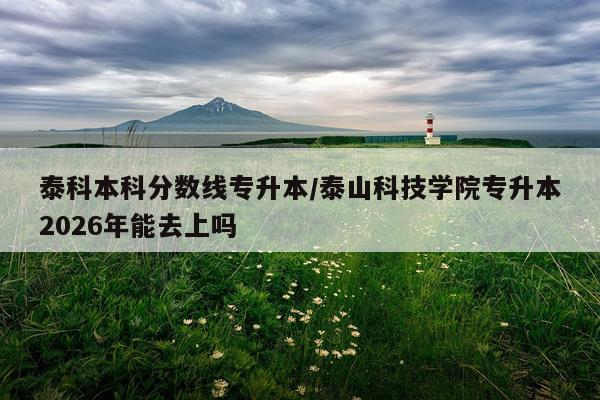 泰科本科分数线专升本/泰山科技学院专升本2026年能去上吗