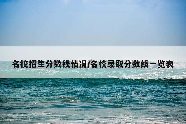 名校招生分数线情况/名校录取分数线一览表