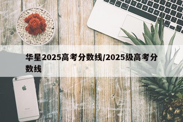 华星2025高考分数线/2025级高考分数线