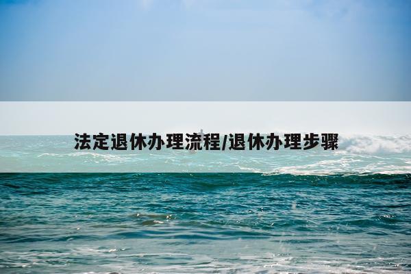 法定退休办理流程/退休办理步骤