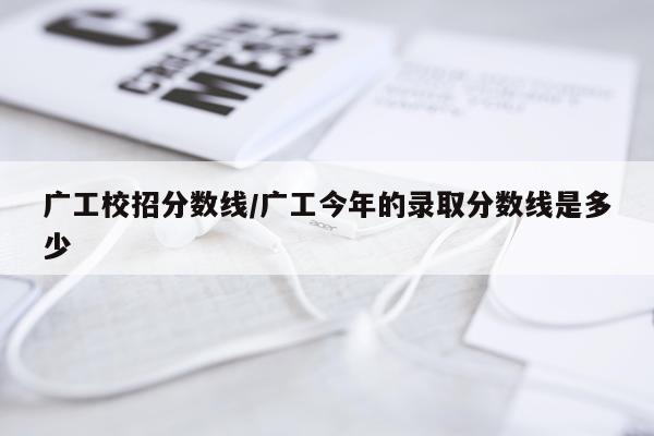 广工校招分数线/广工今年的录取分数线是多少