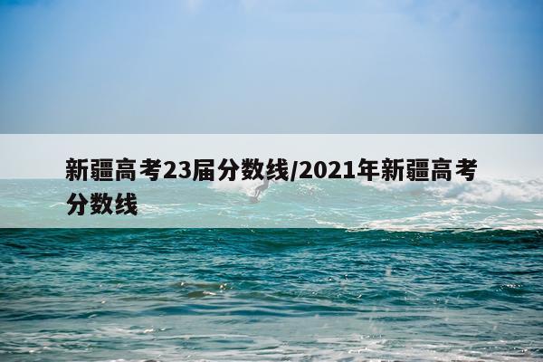 新疆高考23届分数线/2021年新疆高考分数线