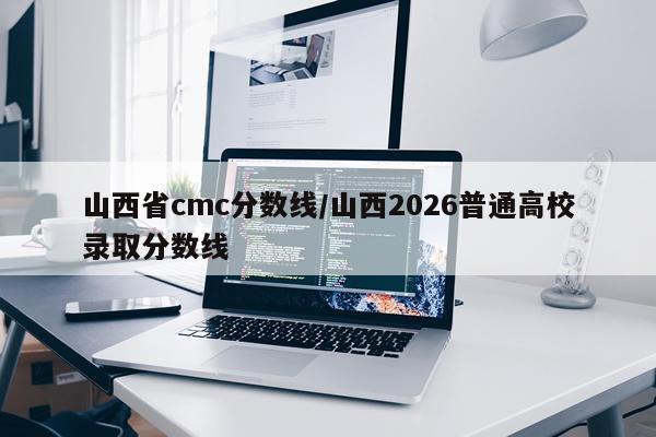 山西省cmc分数线/山西2026普通高校录取分数线