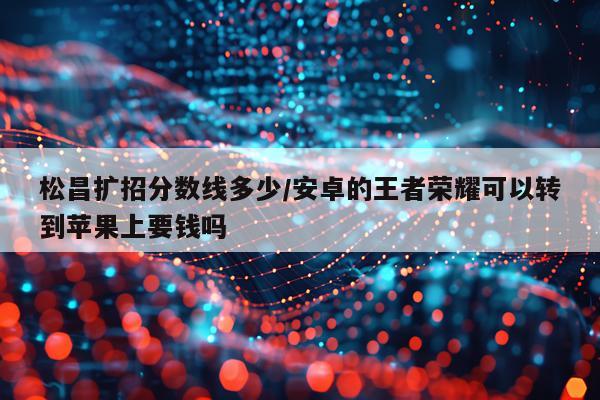 松昌扩招分数线多少/安卓的王者荣耀可以转到苹果上要钱吗