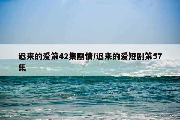 迟来的爱第42集剧情/迟来的爱短剧第57集