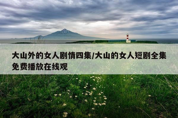 大山外的女人剧情四集/大山的女人短剧全集免费播放在线观