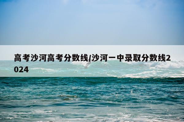 高考沙河高考分数线/沙河一中录取分数线2024