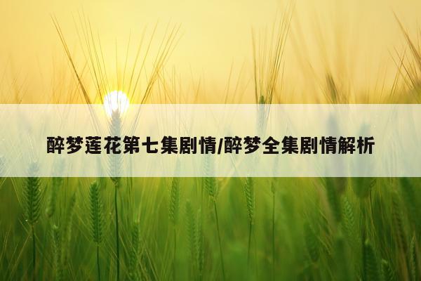 醉梦莲花第七集剧情/醉梦全集剧情解析