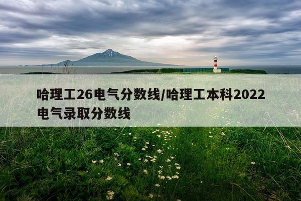 哈理工26电气分数线/哈理工本科2022电气录取分数线