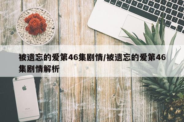 被遗忘的爱第46集剧情/被遗忘的爱第46集剧情解析