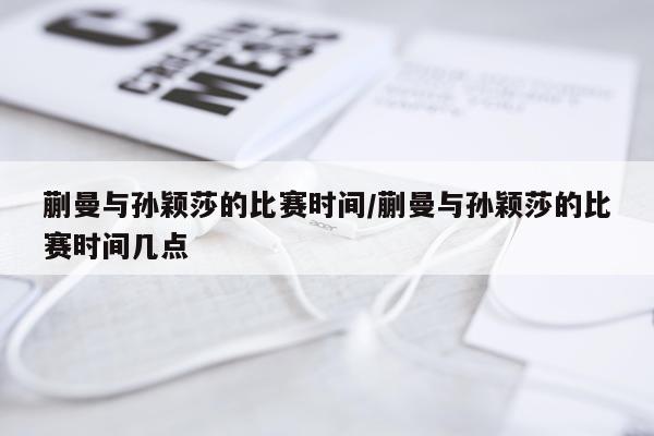 蒯曼与孙颖莎的比赛时间/蒯曼与孙颖莎的比赛时间几点