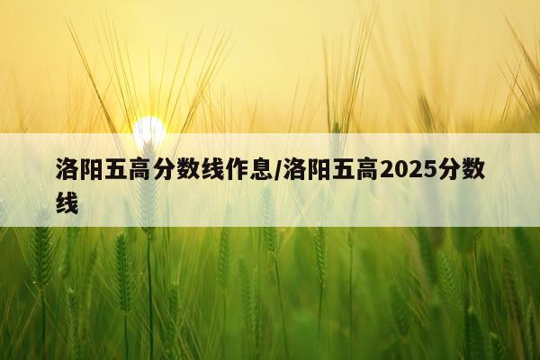 洛阳五高分数线作息/洛阳五高2025分数线