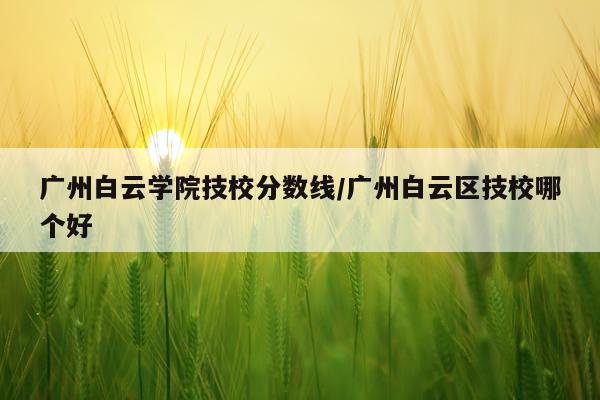 广州白云学院技校分数线/广州白云区技校哪个好