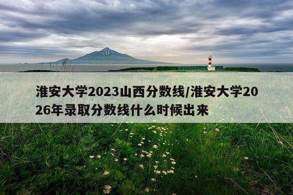 淮安大学2023山西分数线/淮安大学2026年录取分数线什么时候出来