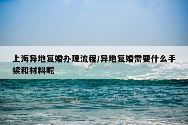 上海异地复婚办理流程/异地复婚需要什么手续和材料呢