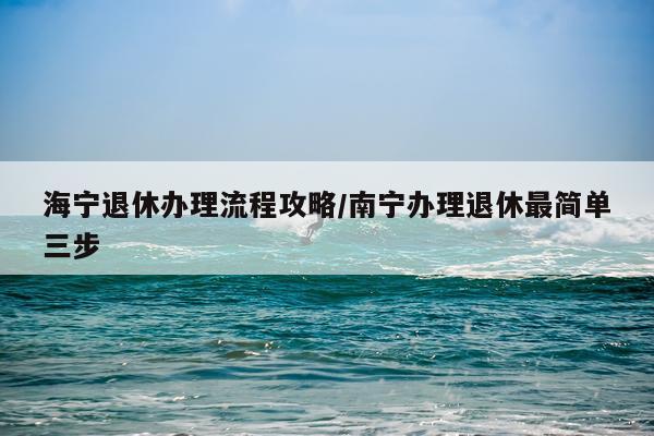 海宁退休办理流程攻略/南宁办理退休最简单三步