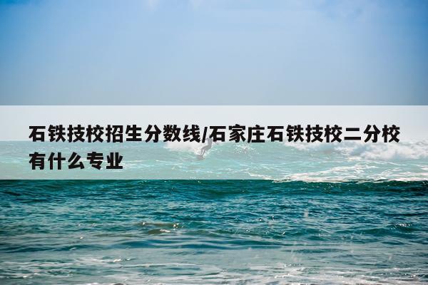 石铁技校招生分数线/石家庄石铁技校二分校有什么专业