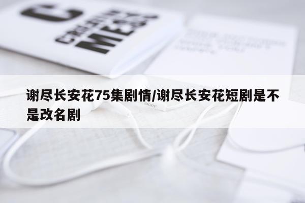谢尽长安花75集剧情/谢尽长安花短剧是不是改名剧