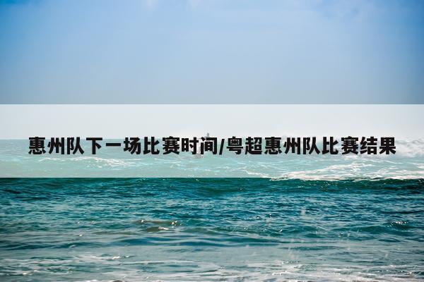 惠州队下一场比赛时间/粤超惠州队比赛结果