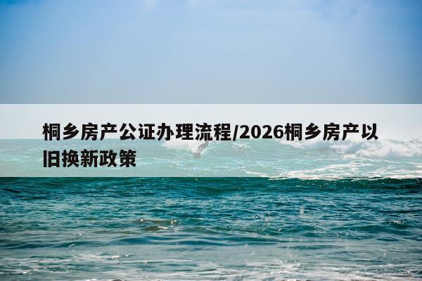 桐乡房产公证办理流程/2026桐乡房产以旧换新政策