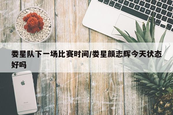 娄星队下一场比赛时间/娄星颜志辉今天状态好吗