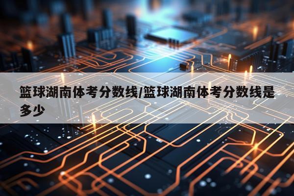 篮球湖南体考分数线/篮球湖南体考分数线是多少